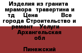 Изделия из гранита, мрамора, травертина и тд. › Цена ­ 1 000 - Все города Строительство и ремонт » Услуги   . Архангельская обл.,Пинежский 